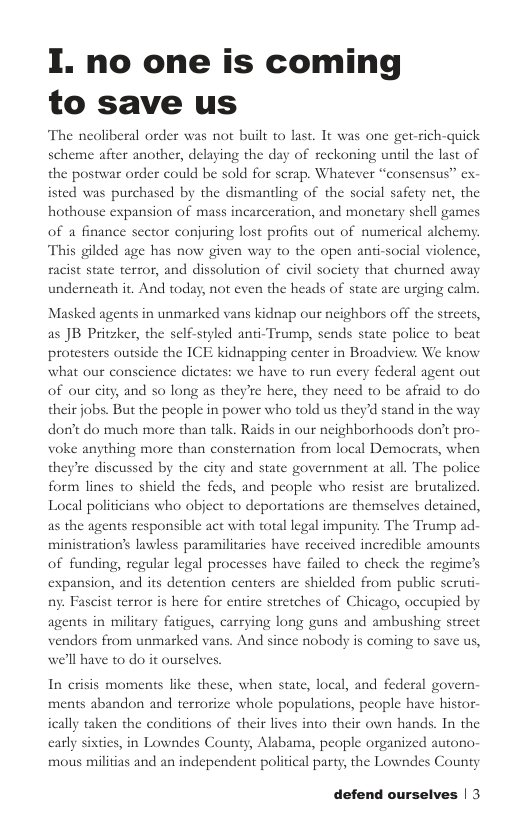 I. no one is coming to save us The neoliberal order was not built to last. It was one get-rich-quick scheme after another, delaying the day of reckoning until the last of the postwar order could be sold for scrap. Whatever “consensus” ex- isted was purchased by the dismantling of the social safety net, the hothouse expansion of mass incarceration, and monetary shell games of a finance sector conjuring lost profits out of numerical alchemy This gilded age has now given way to the open anti-social violence, racist state terror, and dissolution of civil society that churned away underneath it. And today, not even the heads of state are urging calm. Masked agents in unmarked vans kidnap our neighbors off the streets, as JB Pritzker, the self-styled anti-Trump, sends state police to beat protesters outside the ICE kidnapping center in Broadview. We know what our conscience dictates: we have to run every federal agent out of our city, and so long as they’re here, they need to be afraid to do their jobs. But the people in power who told us they’d stand in the way don’t do much more than talk. Raids in our neighborhoods don’t pro- voke anything more than consternation from local Democrats, when they’re discussed by the city and state government at all. The police form lines to shield the feds, and people who resist are brutalized. Local politicians who object to deportations are themselves detained, as the agents responsible act with total legal impunity. The Trump ad- ministration’s lawless paramilitaries have received incredible amounts of funding, regular legal processes have failed to check the regime’s expansion, and its detention centers are shielded from public scruti- ny. Fascist terror is here for entire stretches of Chicago, occupied by agents in military fatigues, carrying long guns and ambushing street vendors from unmarked vans. And since nobody is coming to save us, we’ll have to do it ourselves. In crisis moments like these, when state, local, and federal govern- ments abandon and terrorize whole populations, people have histor- ically taken the conditions of their lives into their own hands. In the early sixti mous mili in Lowndes County, Alabama, people organized autono- s and an independent political party, the Lowndes County defend ourselves | 3
